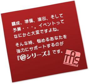 構成、準備、演出、そして予算・・・。イベントってなにかと大変ですよね。そんな時、悩めるあなたを強力にサポートするのが『＠シリーズ』です。